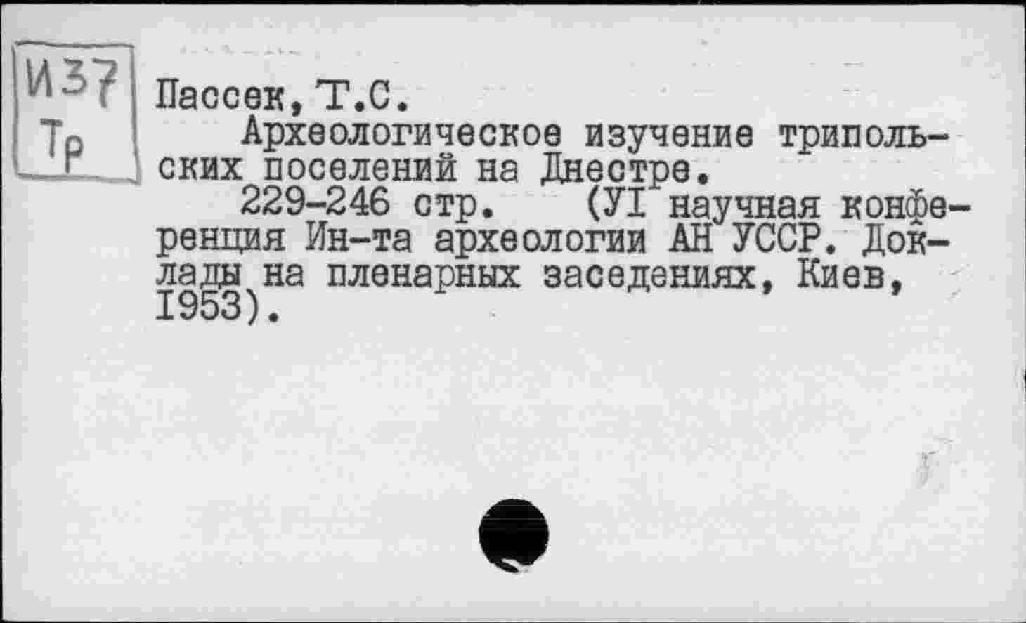 ﻿Пассек,T.С.
Археологическое изучение трипольских поселений на Днестре.
229-246 стр. (УІ научная конференция Ин-та археологии АН УССР. Доклады на пленарных заселениях, Киев, 1953).